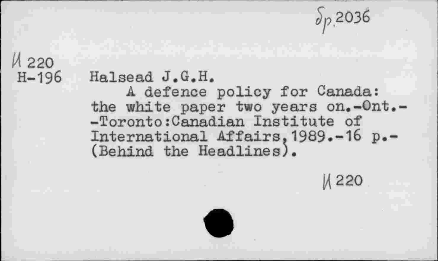 ﻿^2036
M 220 H-196
Halsead J.G.H.
A defence policy for Canada: the white paper two years on.-Ont.--Toronto:Canadian Institute of International Affairs.1989.-16 p.-(Behind the Headlines).
14 220